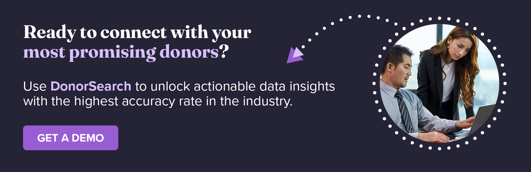 Ready to connect with your nonprofit’s most promising donors? Use DonorSearch to unlock actionable data insights with the highest accuracy rate in the industry. Get a Free Demo.