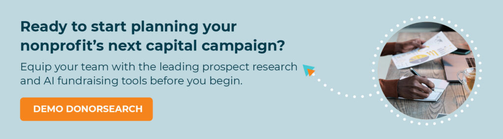 Ready to start planning your nonprofit’s next capital campaign? Equip your team with the leading prospect research and AI fundraising tools before you begin. Demo DonorSearch.