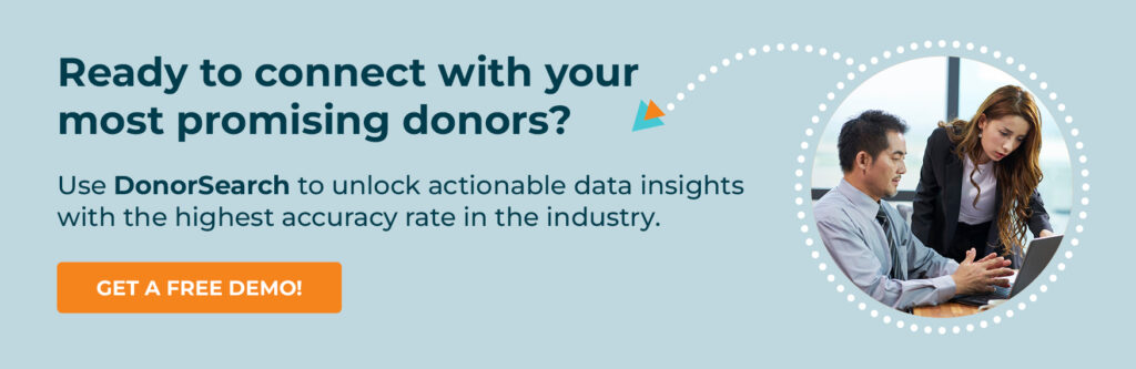 Ready to connect with your most promising donors? Use DonorSearch to unlock actionable data insights with the highest accuracy rate in the industry. Get a Free Demo!